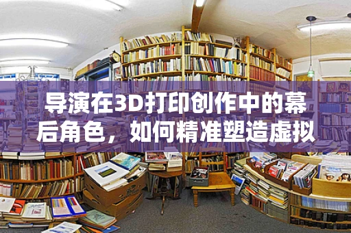 导演在3D打印创作中的幕后角色，如何精准塑造虚拟世界的每一个细节？