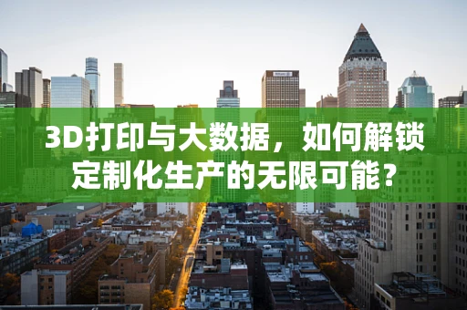 3D打印与大数据，如何解锁定制化生产的无限可能？
