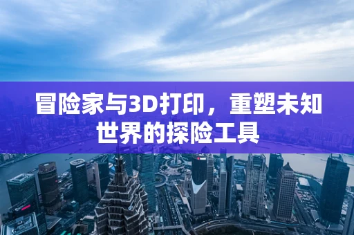 冒险家与3D打印，重塑未知世界的探险工具