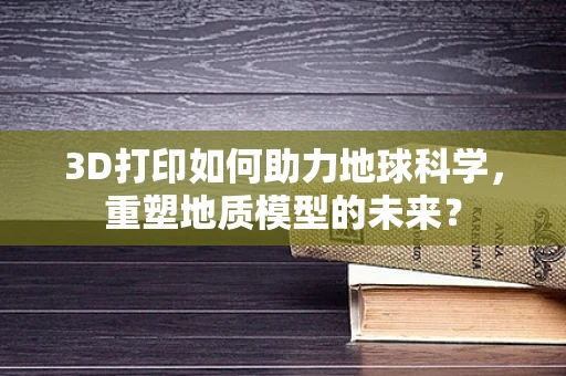 3D打印如何助力地球科学，重塑地质模型的未来？