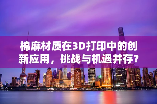 棉麻材质在3D打印中的创新应用，挑战与机遇并存？