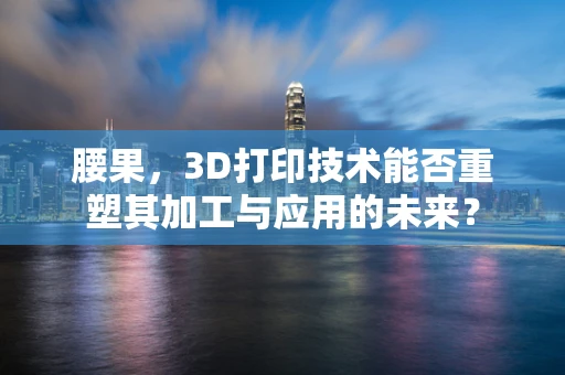 腰果，3D打印技术能否重塑其加工与应用的未来？