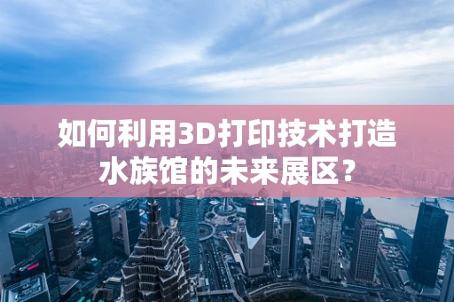 如何利用3D打印技术打造水族馆的未来展区？