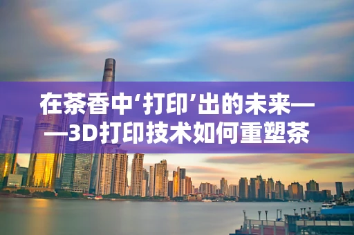在茶香中‘打印’出的未来——3D打印技术如何重塑茶馆体验？