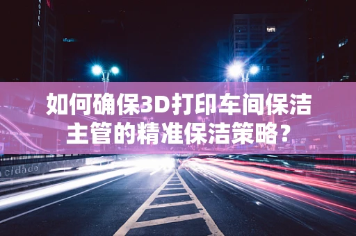 如何确保3D打印车间保洁主管的精准保洁策略？