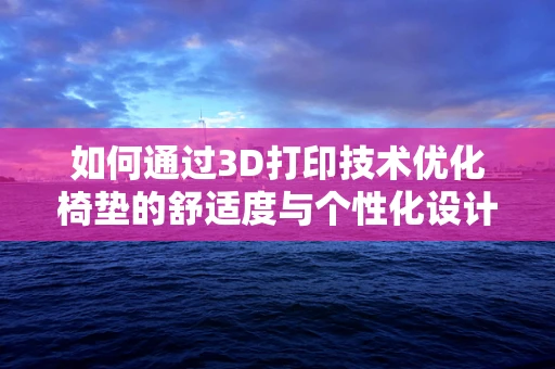 如何通过3D打印技术优化椅垫的舒适度与个性化设计？