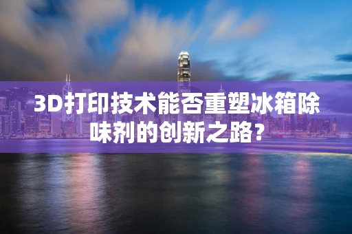 3D打印技术能否重塑冰箱除味剂的创新之路？