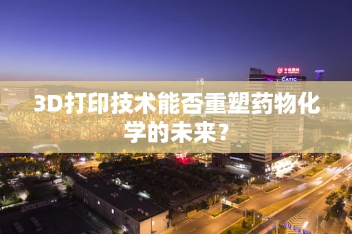 3D打印技术能否重塑药物化学的未来？