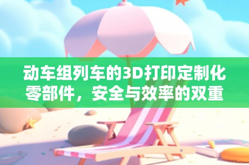 动车组列车的3D打印定制化零部件，安全与效率的双重保障？