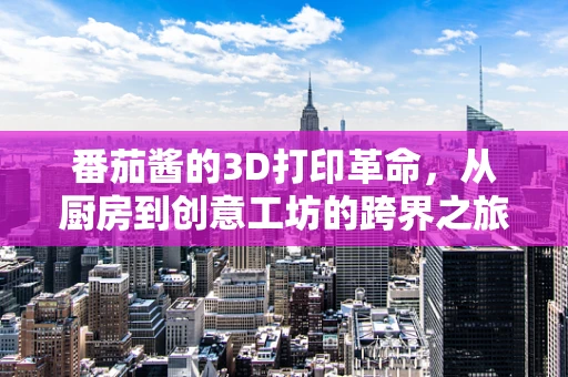 番茄酱的3D打印革命，从厨房到创意工坊的跨界之旅