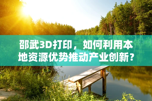邵武3D打印，如何利用本地资源优势推动产业创新？
