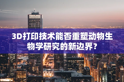3D打印技术能否重塑动物生物学研究的新边界？