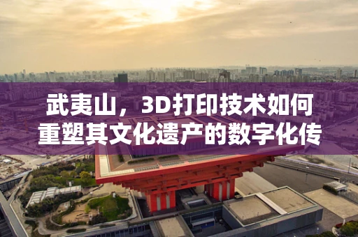 武夷山，3D打印技术如何重塑其文化遗产的数字化传承？
