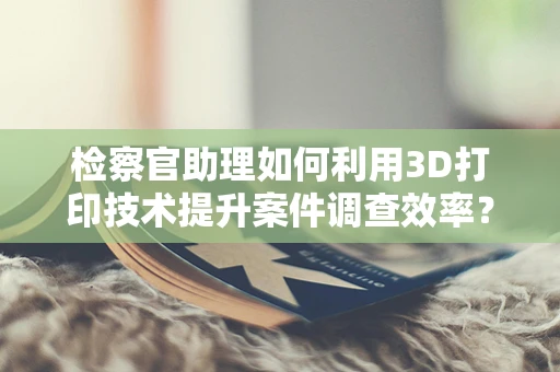 检察官助理如何利用3D打印技术提升案件调查效率？