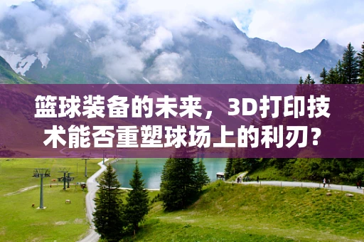篮球装备的未来，3D打印技术能否重塑球场上的利刃？