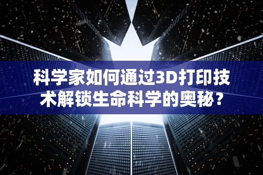 科学家如何通过3D打印技术解锁生命科学的奥秘？