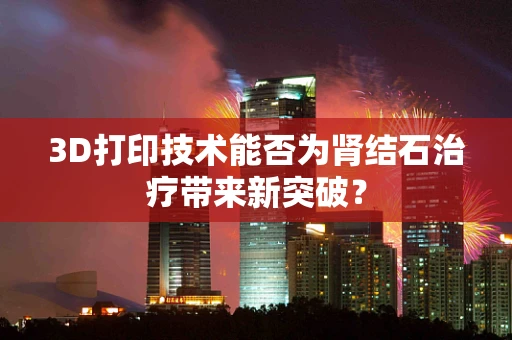 3D打印技术能否为肾结石治疗带来新突破？