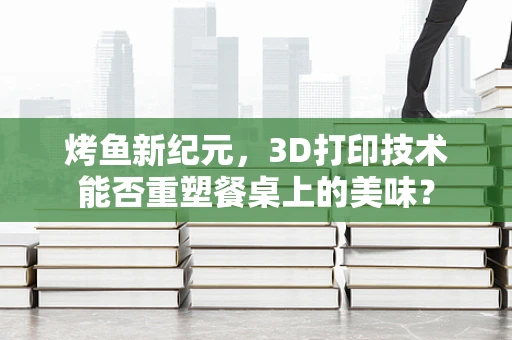 烤鱼新纪元，3D打印技术能否重塑餐桌上的美味？