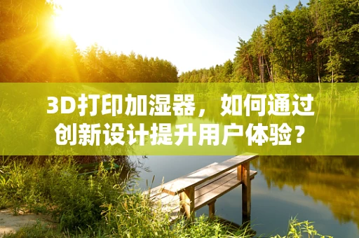 3D打印加湿器，如何通过创新设计提升用户体验？