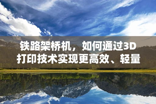 铁路架桥机，如何通过3D打印技术实现更高效、轻量化的设计？