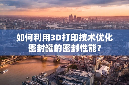 如何利用3D打印技术优化密封罐的密封性能？