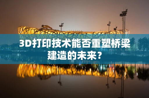 3D打印技术能否重塑桥梁建造的未来？