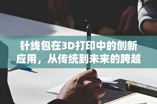 针线包在3D打印中的创新应用，从传统到未来的跨越？