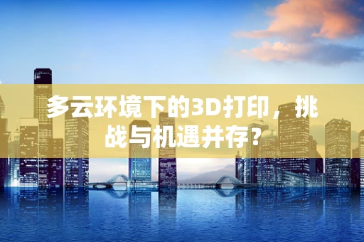 多云环境下的3D打印，挑战与机遇并存？