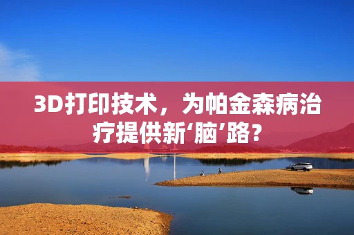 3D打印技术，为帕金森病治疗提供新‘脑’路？