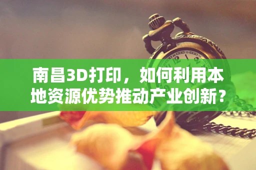 南昌3D打印，如何利用本地资源优势推动产业创新？