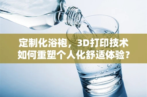 定制化浴袍，3D打印技术如何重塑个人化舒适体验？