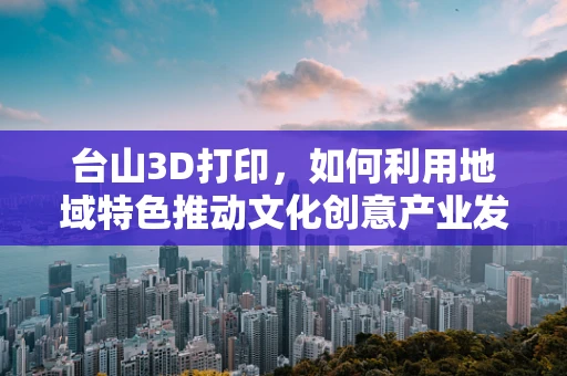 台山3D打印，如何利用地域特色推动文化创意产业发展？