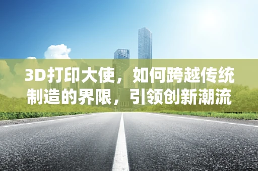 3D打印大使，如何跨越传统制造的界限，引领创新潮流？