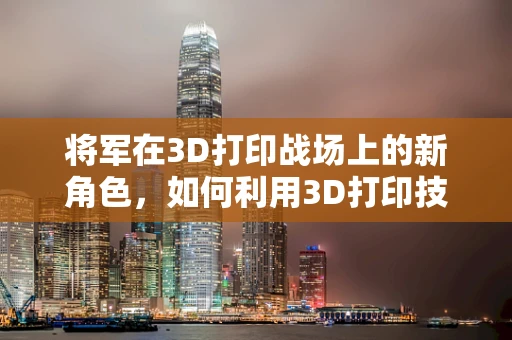将军在3D打印战场上的新角色，如何利用3D打印技术重塑军事装备的未来？
