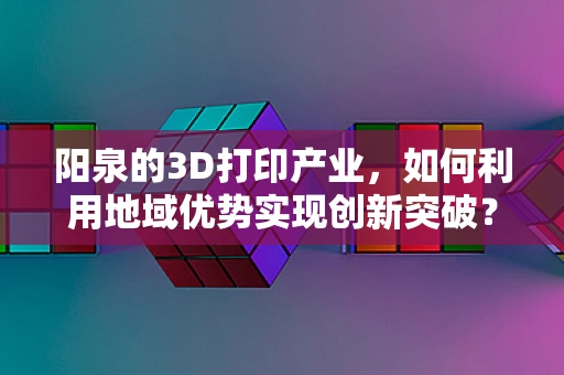 阳泉的3D打印产业，如何利用地域优势实现创新突破？
