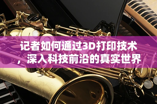 记者如何通过3D打印技术，深入科技前沿的真实世界？