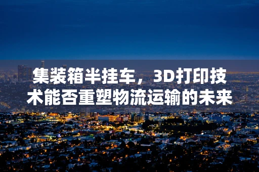 集装箱半挂车，3D打印技术能否重塑物流运输的未来？