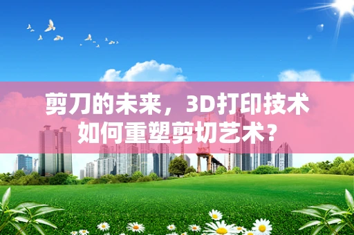剪刀的未来，3D打印技术如何重塑剪切艺术？