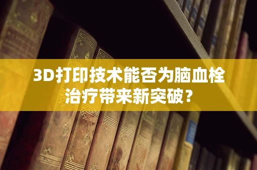 3D打印技术能否为脑血栓治疗带来新突破？