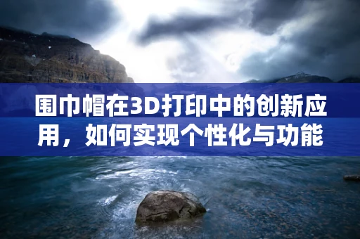 围巾帽在3D打印中的创新应用，如何实现个性化与功能性的完美融合？
