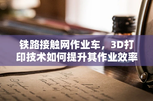 铁路接触网作业车，3D打印技术如何提升其作业效率与安全性？