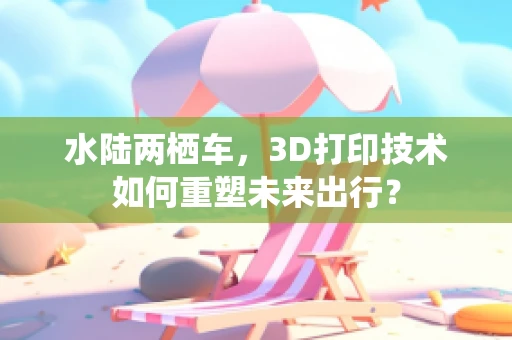 水陆两栖车，3D打印技术如何重塑未来出行？