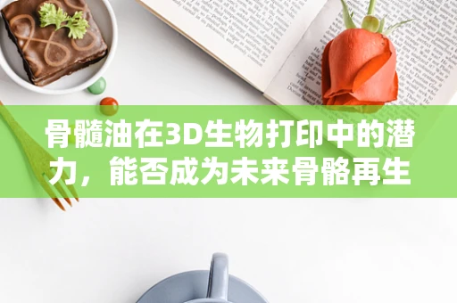骨髓油在3D生物打印中的潜力，能否成为未来骨骼再生的新钥匙？