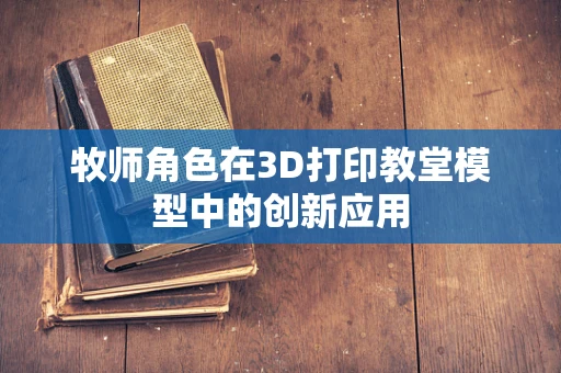 牧师角色在3D打印教堂模型中的创新应用