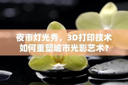 夜市灯光秀，3D打印技术如何重塑城市光影艺术？
