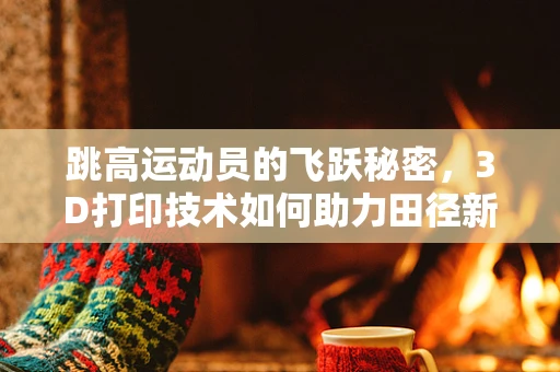跳高运动员的飞跃秘密，3D打印技术如何助力田径新高度？