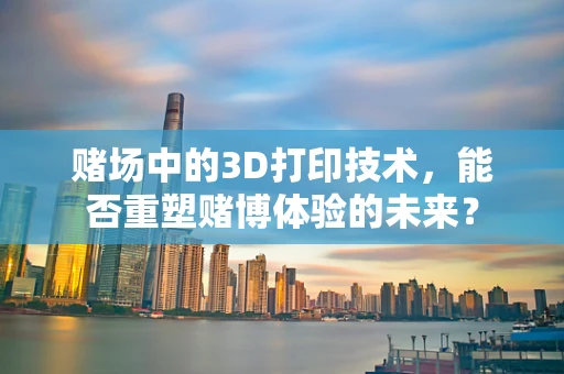 赌场中的3D打印技术，能否重塑赌博体验的未来？