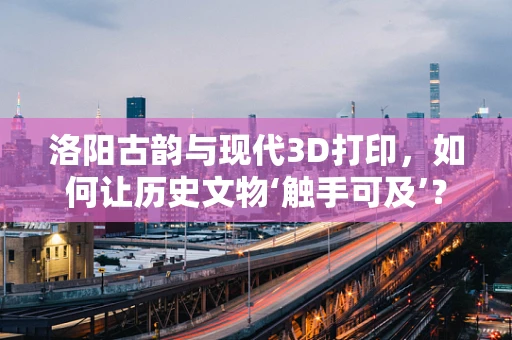 洛阳古韵与现代3D打印，如何让历史文物‘触手可及’？
