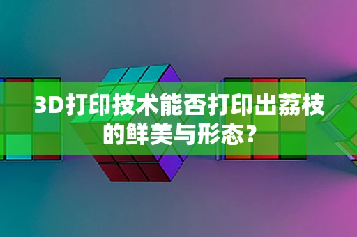 3D打印技术能否打印出荔枝的鲜美与形态？