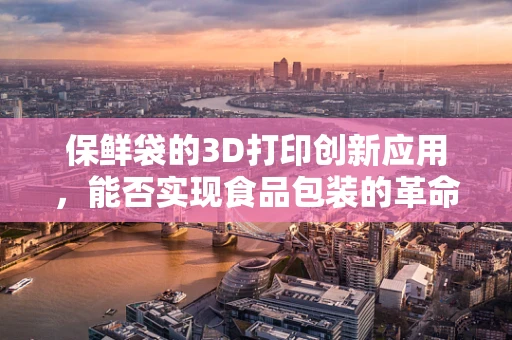 保鲜袋的3D打印创新应用，能否实现食品包装的革命性变革？